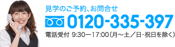 見学のご予約、お問合せ 0120-335-397 電話受付 9:30ー17:00（月〜土／日・祝日を除く）