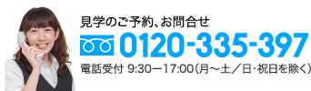 見学のご予約、お問合せ 0120-335-397 電話受付 9:30ー17:00（月〜土／日・祝日を除く）