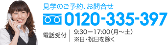 見学のご予約、お問合せ 0120-335-397 電話受付 9:30-17:00（月〜土／※日・祝日を除く）